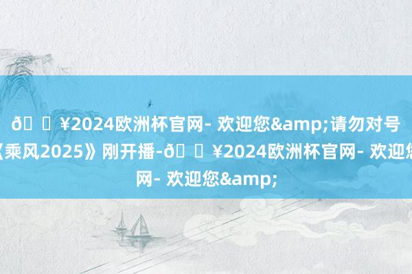 🔥2024欧洲杯官网- 欢迎您&请勿对号入座）《乘风2025》刚开播-🔥2024欧洲杯官网- 欢迎您&