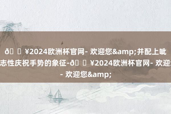 🔥2024欧洲杯官网- 欢迎您&并配上呲牙笑和标志性庆祝手势的象征-🔥2024欧洲杯官网- 欢迎您&