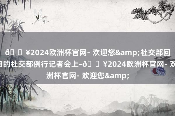 🔥2024欧洲杯官网- 欢迎您&社交部回话在3月20日的社交部例行记者会上-🔥2024欧洲杯官网- 欢迎您&