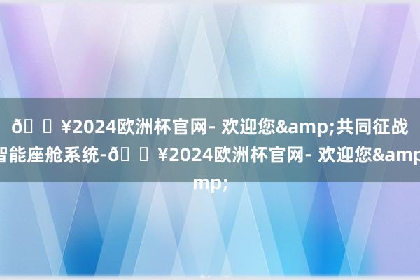 🔥2024欧洲杯官网- 欢迎您&共同征战智能座舱系统-🔥2024欧洲杯官网- 欢迎您&