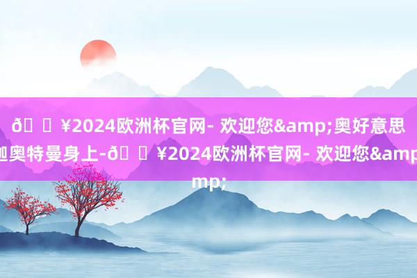 🔥2024欧洲杯官网- 欢迎您&奥好意思迦奥特曼身上-🔥2024欧洲杯官网- 欢迎您&