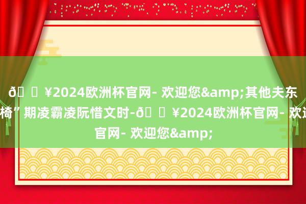🔥2024欧洲杯官网- 欢迎您&其他夫东谈主用“轮椅”期凌霸凌阮惜文时-🔥2024欧洲杯官网- 欢迎您&