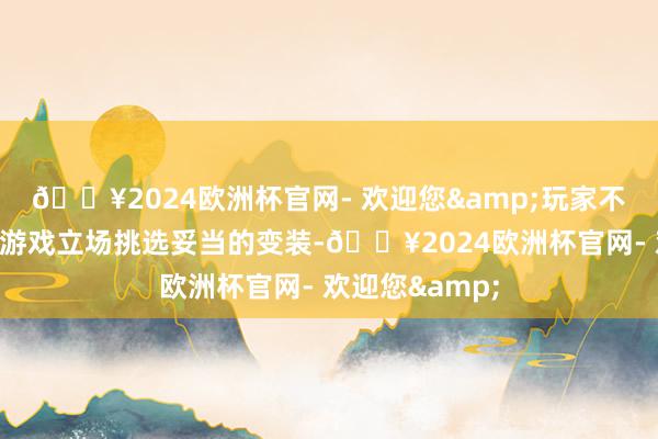 🔥2024欧洲杯官网- 欢迎您&玩家不错把柄我方的游戏立场挑选妥当的变装-🔥2024欧洲杯官网- 欢迎您&