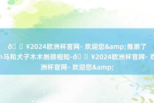 🔥2024欧洲杯官网- 欢迎您&推崇了聋东说念主小马和犬子木木刎颈相知-🔥2024欧洲杯官网- 欢迎您&