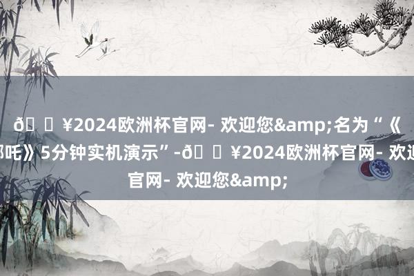 🔥2024欧洲杯官网- 欢迎您&名为“《黑据说：哪吒》5分钟实机演示”-🔥2024欧洲杯官网- 欢迎您&