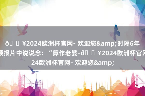 🔥2024欧洲杯官网- 欢迎您&时隔6年重返荧屏的她在预报片中说说念：“算作老婆-🔥2024欧洲杯官网- 欢迎您&