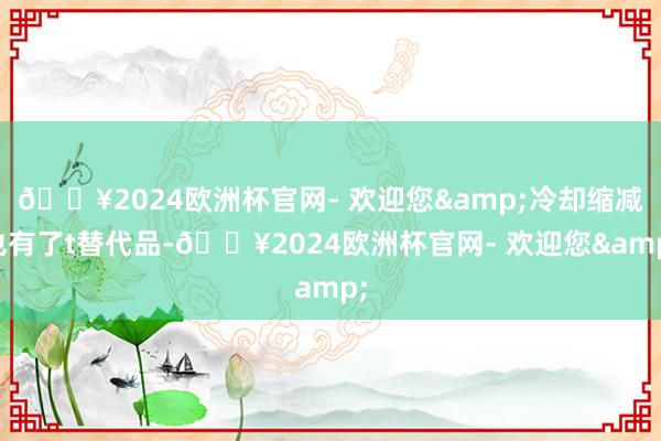 🔥2024欧洲杯官网- 欢迎您&冷却缩减也有了t替代品-🔥2024欧洲杯官网- 欢迎您&