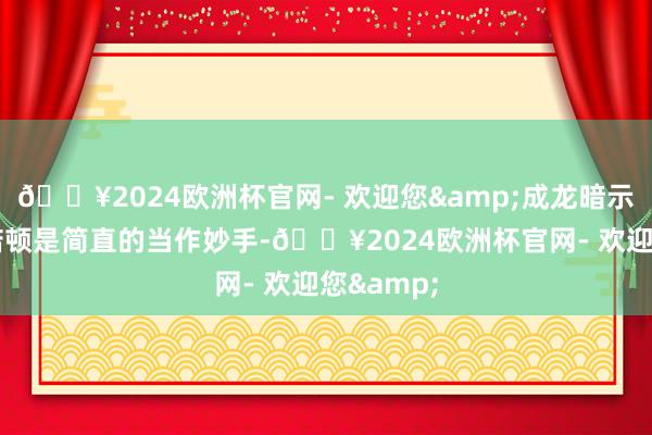 🔥2024欧洲杯官网- 欢迎您&成龙暗示理查德·诺顿是简直的当作妙手-🔥2024欧洲杯官网- 欢迎您&