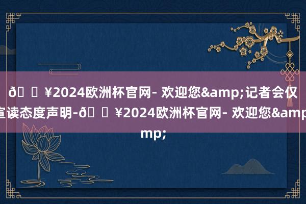 🔥2024欧洲杯官网- 欢迎您&记者会仅宣读态度声明-🔥2024欧洲杯官网- 欢迎您&