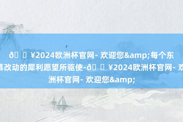 🔥2024欧洲杯官网- 欢迎您&每个东谈主齐被渴慕改动的犀利愿望所驱使-🔥2024欧洲杯官网- 欢迎您&