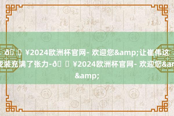 🔥2024欧洲杯官网- 欢迎您&让崔伟这个变装充满了张力-🔥2024欧洲杯官网- 欢迎您&