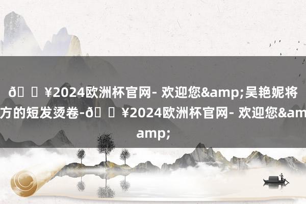 🔥2024欧洲杯官网- 欢迎您&吴艳妮将我方的短发烫卷-🔥2024欧洲杯官网- 欢迎您&