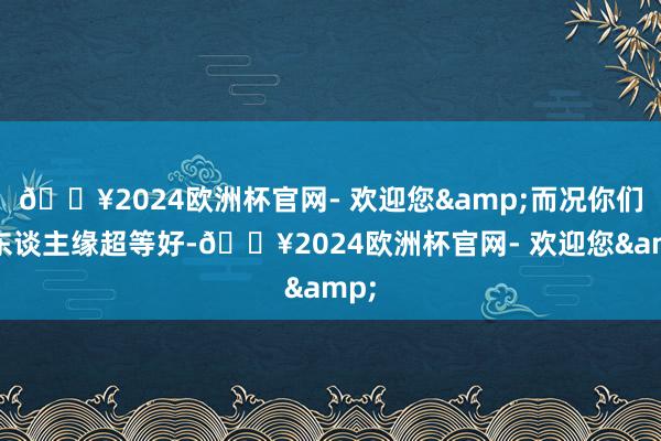 🔥2024欧洲杯官网- 欢迎您&而况你们的东谈主缘超等好-🔥2024欧洲杯官网- 欢迎您&