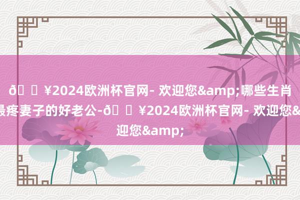 🔥2024欧洲杯官网- 欢迎您&哪些生肖男是最疼妻子的好老公-🔥2024欧洲杯官网- 欢迎您&