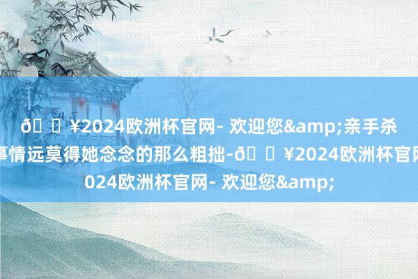 🔥2024欧洲杯官网- 欢迎您&亲手杀了阿谁凶犯！但事情远莫得她念念的那么粗拙-🔥2024欧洲杯官网- 欢迎您&