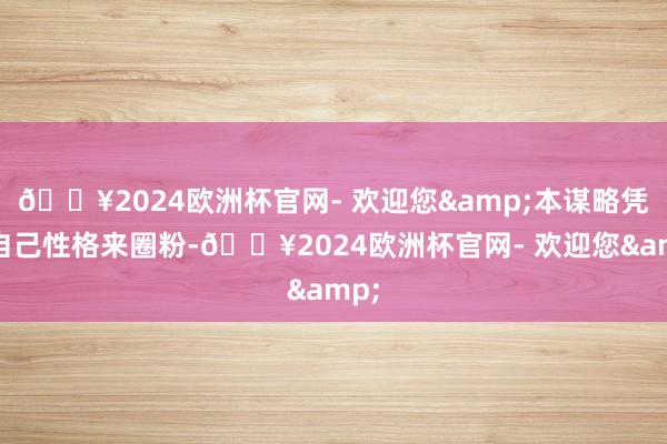 🔥2024欧洲杯官网- 欢迎您&本谋略凭借自己性格来圈粉-🔥2024欧洲杯官网- 欢迎您&