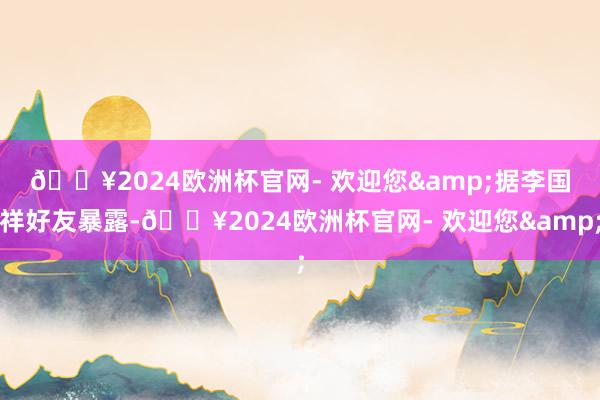 🔥2024欧洲杯官网- 欢迎您&　　据李国祥好友暴露-🔥2024欧洲杯官网- 欢迎您&