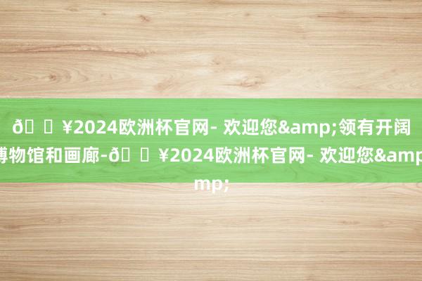 🔥2024欧洲杯官网- 欢迎您&领有开阔博物馆和画廊-🔥2024欧洲杯官网- 欢迎您&