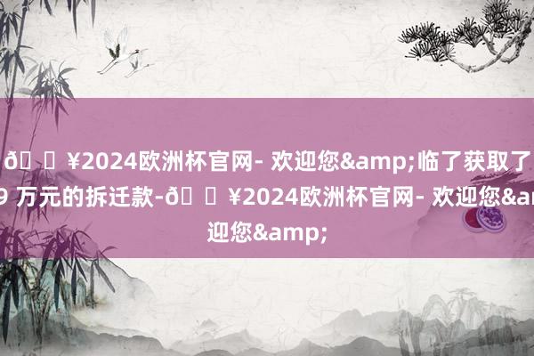 🔥2024欧洲杯官网- 欢迎您&临了获取了 249 万元的拆迁款-🔥2024欧洲杯官网- 欢迎您&