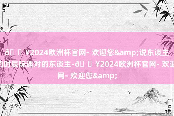 🔥2024欧洲杯官网- 欢迎您&说东谈主话即是对的时辰际遇对的东谈主-🔥2024欧洲杯官网- 欢迎您&