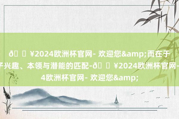🔥2024欧洲杯官网- 欢迎您&而在于简直找到与孩子兴趣、本领与潜能的匹配-🔥2024欧洲杯官网- 欢迎您&