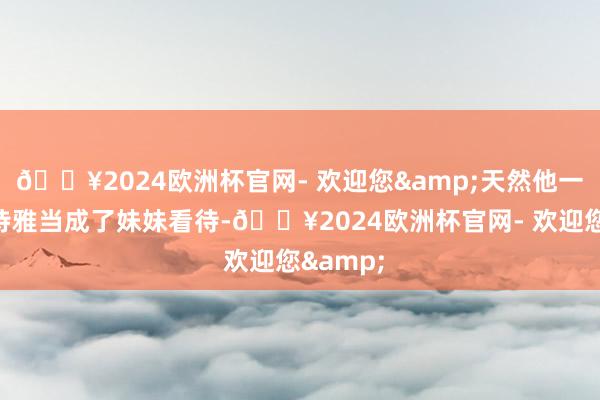 🔥2024欧洲杯官网- 欢迎您&天然他一直将姚诗雅当成了妹妹看待-🔥2024欧洲杯官网- 欢迎您&