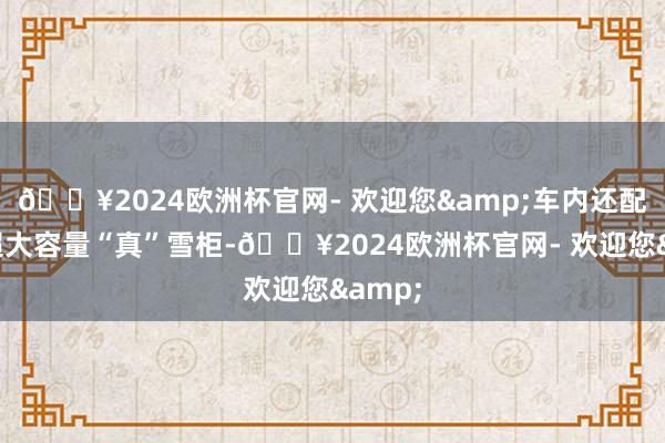 🔥2024欧洲杯官网- 欢迎您&车内还配备有超大容量“真”雪柜-🔥2024欧洲杯官网- 欢迎您&