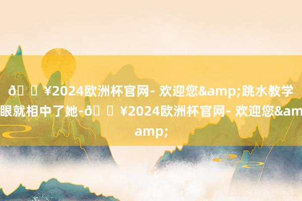 🔥2024欧洲杯官网- 欢迎您&跳水教学一眼就相中了她-🔥2024欧洲杯官网- 欢迎您&