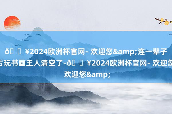🔥2024欧洲杯官网- 欢迎您&连一辈子崇尚的古玩书画王人清空了-🔥2024欧洲杯官网- 欢迎您&