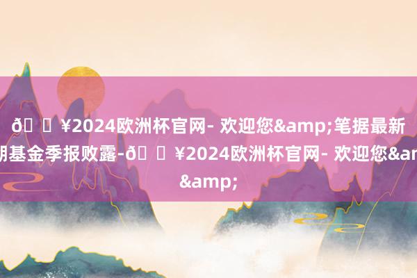 🔥2024欧洲杯官网- 欢迎您&笔据最新一期基金季报败露-🔥2024欧洲杯官网- 欢迎您&