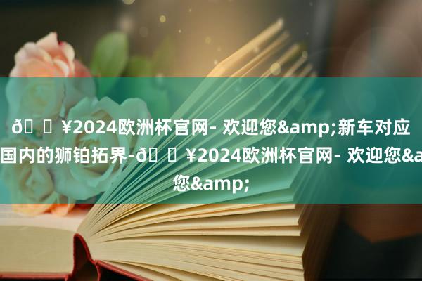 🔥2024欧洲杯官网- 欢迎您&新车对应的是国内的狮铂拓界-🔥2024欧洲杯官网- 欢迎您&