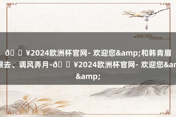 🔥2024欧洲杯官网- 欢迎您&和韩青眉来眼去、调风弄月-🔥2024欧洲杯官网- 欢迎您&