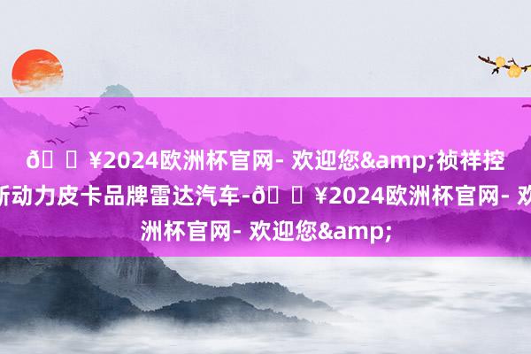 🔥2024欧洲杯官网- 欢迎您&祯祥控股集团旗下新动力皮卡品牌雷达汽车-🔥2024欧洲杯官网- 欢迎您&