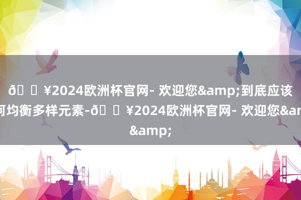🔥2024欧洲杯官网- 欢迎您&到底应该奈何均衡多样元素-🔥2024欧洲杯官网- 欢迎您&