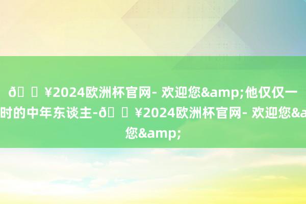 🔥2024欧洲杯官网- 欢迎您&他仅仅一个平时的中年东谈主-🔥2024欧洲杯官网- 欢迎您&