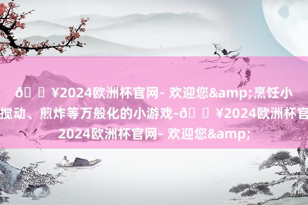 🔥2024欧洲杯官网- 欢迎您&烹饪小游戏：通过切割、搅动、煎炸等万般化的小游戏-🔥2024欧洲杯官网- 欢迎您&