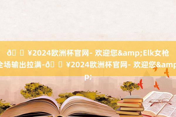 🔥2024欧洲杯官网- 欢迎您&Elk女枪全场输出拉满-🔥2024欧洲杯官网- 欢迎您&