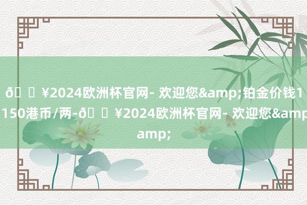 🔥2024欧洲杯官网- 欢迎您&铂金价钱11150港币/两-🔥2024欧洲杯官网- 欢迎您&