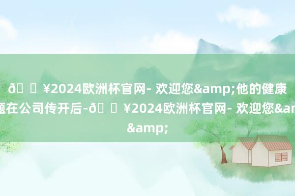 🔥2024欧洲杯官网- 欢迎您&他的健康问题在公司传开后-🔥2024欧洲杯官网- 欢迎您&