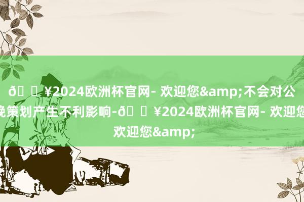 🔥2024欧洲杯官网- 欢迎您&不会对公司的分娩策划产生不利影响-🔥2024欧洲杯官网- 欢迎您&