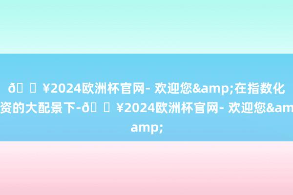 🔥2024欧洲杯官网- 欢迎您&在指数化投资的大配景下-🔥2024欧洲杯官网- 欢迎您&