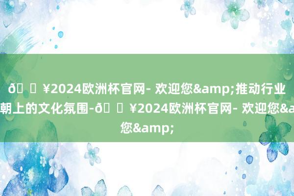 🔥2024欧洲杯官网- 欢迎您&推动行业健康朝上的文化氛围-🔥2024欧洲杯官网- 欢迎您&