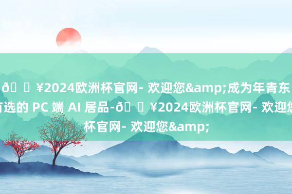 🔥2024欧洲杯官网- 欢迎您&成为年青东说念主首选的 PC 端 AI 居品-🔥2024欧洲杯官网- 欢迎您&