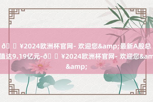 🔥2024欧洲杯官网- 欢迎您&最新A股总市值达9.19亿元-🔥2024欧洲杯官网- 欢迎您&