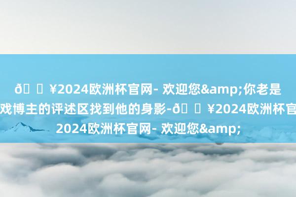 🔥2024欧洲杯官网- 欢迎您&你老是能在一些玩家或游戏博主的评述区找到他的身影-🔥2024欧洲杯官网- 欢迎您&