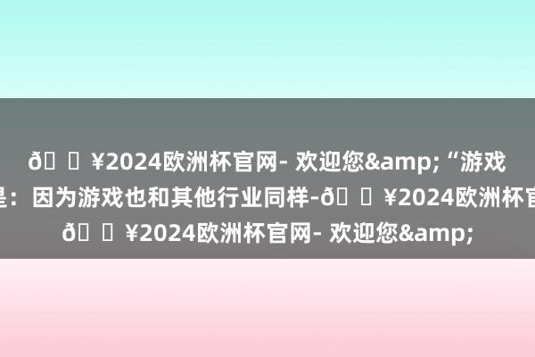 🔥2024欧洲杯官网- 欢迎您&“游戏科学”名字的由来是:因为游戏也和其他行业同样-🔥2024欧洲杯官网- 欢迎您&