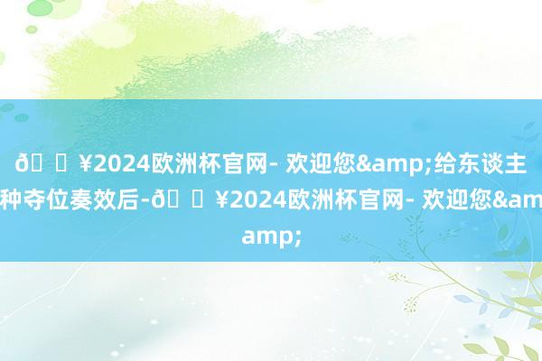 🔥2024欧洲杯官网- 欢迎您&给东谈主一种夺位奏效后-🔥2024欧洲杯官网- 欢迎您&