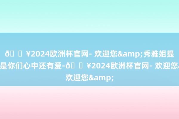 🔥2024欧洲杯官网- 欢迎您&秀雅姐提倡：若是你们心中还有爱-🔥2024欧洲杯官网- 欢迎您&