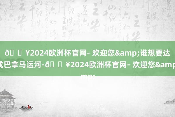 🔥2024欧洲杯官网- 欢迎您&谁想要达成巴拿马运河-🔥2024欧洲杯官网- 欢迎您&