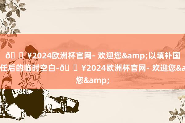 🔥2024欧洲杯官网- 欢迎您&以填补国卫辞任后的临时空白-🔥2024欧洲杯官网- 欢迎您&